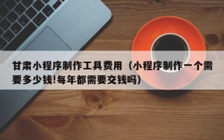 大理甘肃小程序制作工具费用（小程序制作一个需要多少钱!每年都需要交钱吗）
