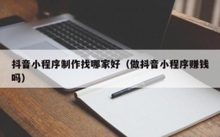 大理抖音小程序制作找哪家好（做抖音小程序赚钱吗）