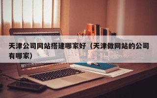 大理天津公司网站搭建哪家好（天津做网站的公司有哪家）