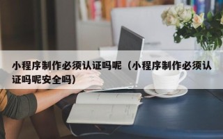 大理小程序制作必须认证吗呢（小程序制作必须认证吗呢安全吗）