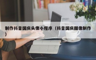 大理制作抖音国庆头像小程序（抖音国庆图像制作）