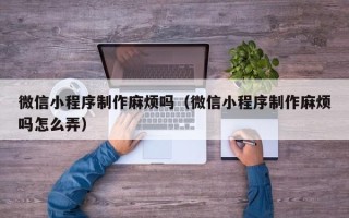 大理微信小程序制作麻烦吗（微信小程序制作麻烦吗怎么弄）