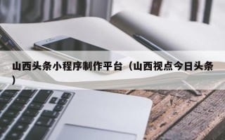 大理山西头条小程序制作平台（山西视点今日头条）